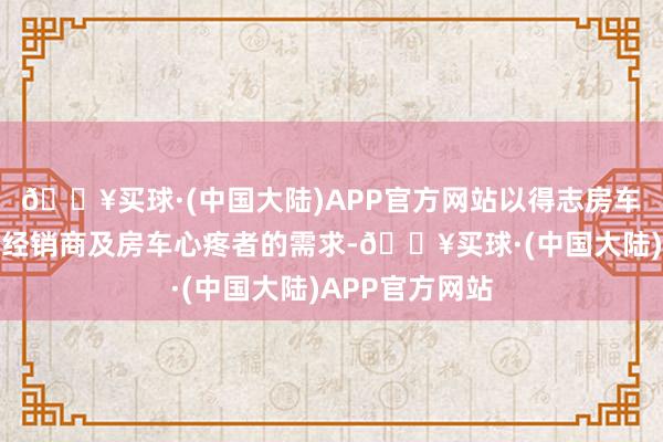 🔥买球·(中国大陆)APP官方网站以得志房车制造商、房车经销商及房车心疼者的需求-🔥买球·(中国大陆)APP官方网站