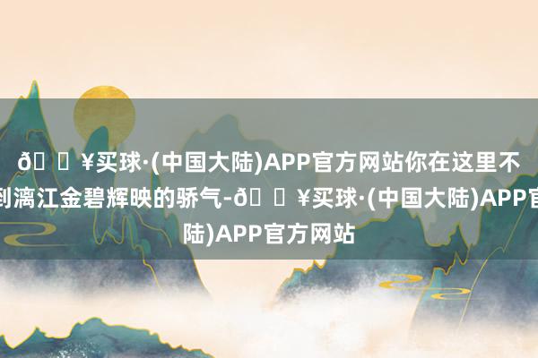 🔥买球·(中国大陆)APP官方网站你在这里不错恍悟到漓江金碧辉映的骄气-🔥买球·(中国大陆)APP官方网站