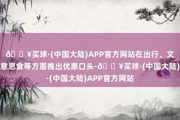 🔥买球·(中国大陆)APP官方网站在出行、文化、住宿、好意思食等方面推出优惠口头-🔥买球·(中国大陆)APP官方网站