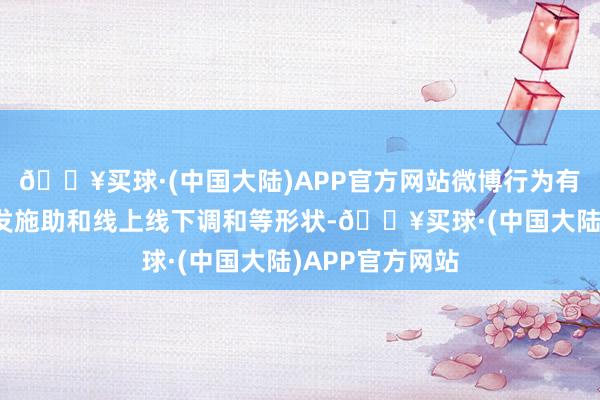 🔥买球·(中国大陆)APP官方网站微博行为有转发抽奖、转发施助和线上线下调和等形状-🔥买球·(中国大陆)APP官方网站