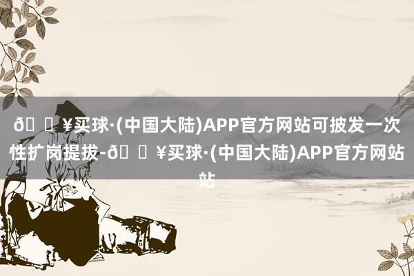 🔥买球·(中国大陆)APP官方网站可披发一次性扩岗提拔-🔥买球·(中国大陆)APP官方网站