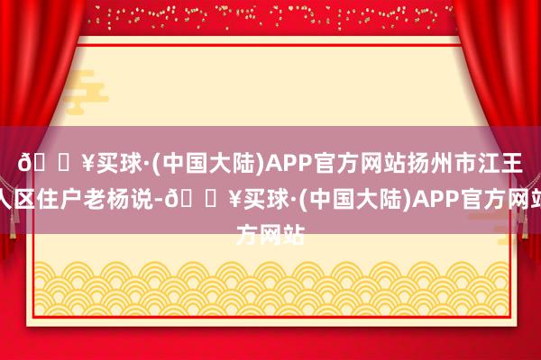 🔥买球·(中国大陆)APP官方网站扬州市江王人区住户老杨说-🔥买球·(中国大陆)APP官方网站