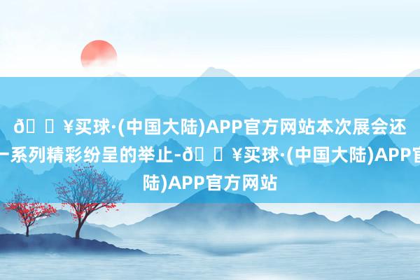 🔥买球·(中国大陆)APP官方网站本次展会还举办了一系列精彩纷呈的举止-🔥买球·(中国大陆)APP官方网站