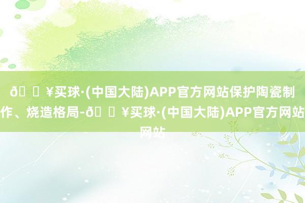 🔥买球·(中国大陆)APP官方网站保护陶瓷制作、烧造格局-🔥买球·(中国大陆)APP官方网站