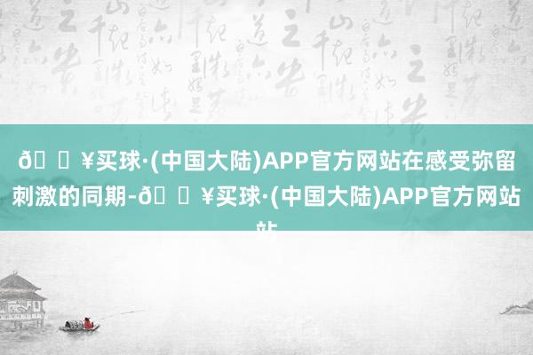 🔥买球·(中国大陆)APP官方网站在感受弥留刺激的同期-🔥买球·(中国大陆)APP官方网站