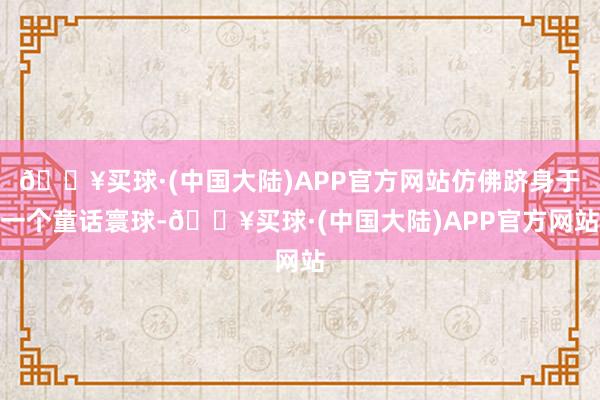 🔥买球·(中国大陆)APP官方网站仿佛跻身于一个童话寰球-🔥买球·(中国大陆)APP官方网站