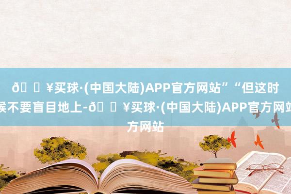 🔥买球·(中国大陆)APP官方网站”“但这时候不要盲目地上-🔥买球·(中国大陆)APP官方网站