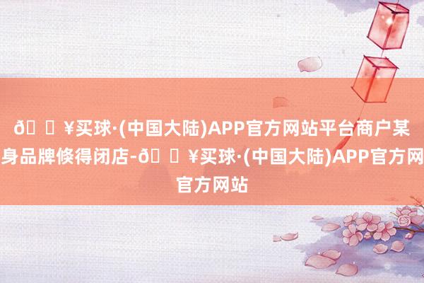 🔥买球·(中国大陆)APP官方网站平台商户某健身品牌倏得闭店-🔥买球·(中国大陆)APP官方网站