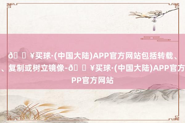 🔥买球·(中国大陆)APP官方网站包括转载、摘编、复制或树立镜像-🔥买球·(中国大陆)APP官方网站