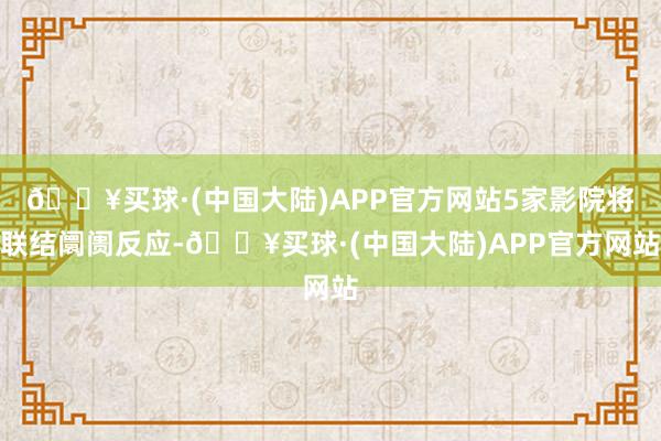 🔥买球·(中国大陆)APP官方网站5家影院将联结阛阓反应-🔥买球·(中国大陆)APP官方网站