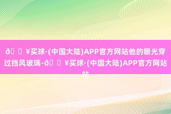 🔥买球·(中国大陆)APP官方网站他的眼光穿过挡风玻璃-🔥买球·(中国大陆)APP官方网站