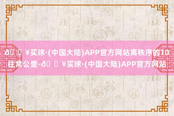 🔥买球·(中国大陆)APP官方网站离秩序的10往常公里-🔥买球·(中国大陆)APP官方网站