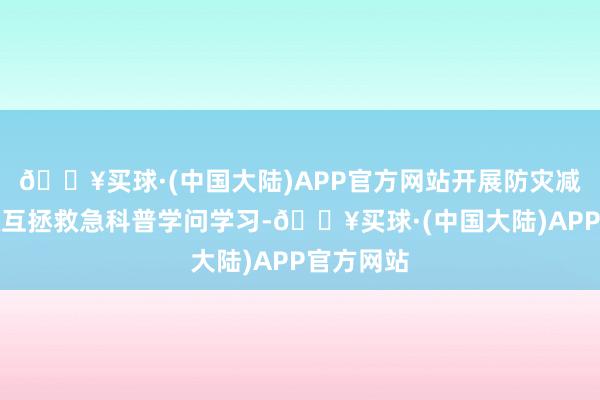 🔥买球·(中国大陆)APP官方网站开展防灾减灾、自救互拯救急科普学问学习-🔥买球·(中国大陆)APP官方网站