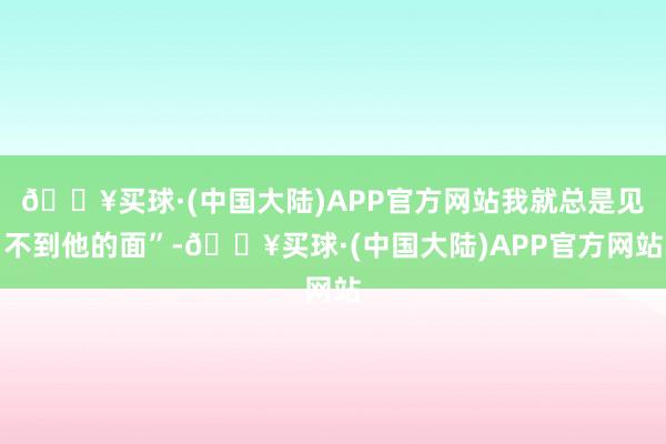 🔥买球·(中国大陆)APP官方网站我就总是见不到他的面”-🔥买球·(中国大陆)APP官方网站