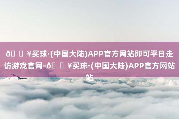 🔥买球·(中国大陆)APP官方网站即可平日走访游戏官网-🔥买球·(中国大陆)APP官方网站