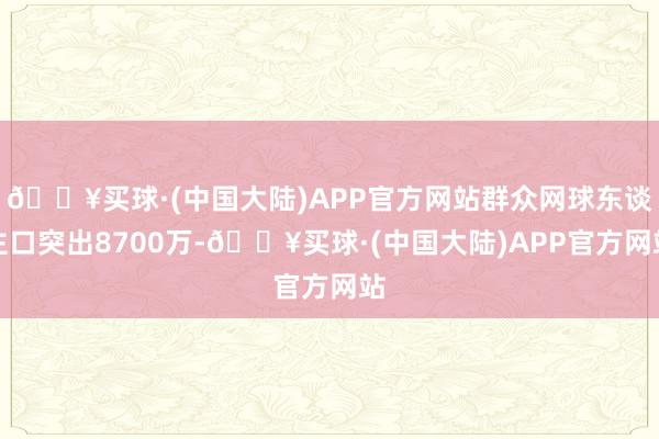 🔥买球·(中国大陆)APP官方网站群众网球东谈主口突出8700万-🔥买球·(中国大陆)APP官方网站