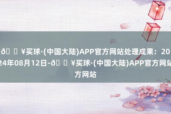 🔥买球·(中国大陆)APP官方网站处理成果：2024年08月12日-🔥买球·(中国大陆)APP官方网站