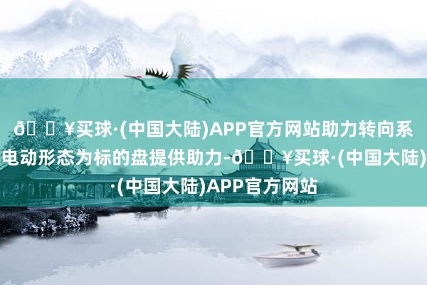 🔥买球·(中国大陆)APP官方网站助力转向系统通过液压或电动形态为标的盘提供助力-🔥买球·(中国大陆)APP官方网站