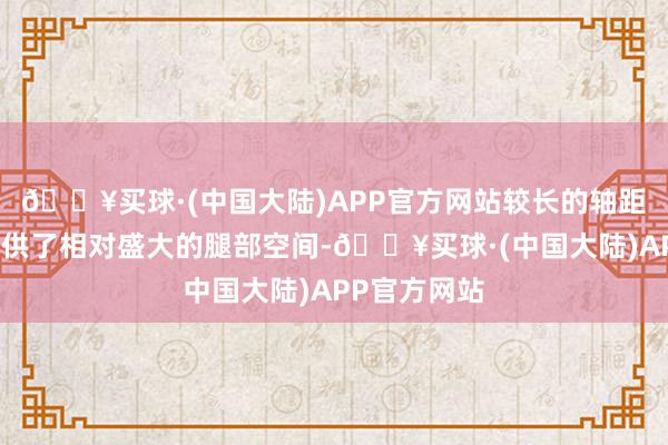 🔥买球·(中国大陆)APP官方网站较长的轴距为后排座提供了相对盛大的腿部空间-🔥买球·(中国大陆)APP官方网站