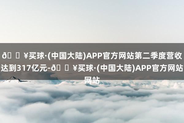 🔥买球·(中国大陆)APP官方网站第二季度营收达到317亿元-🔥买球·(中国大陆)APP官方网站