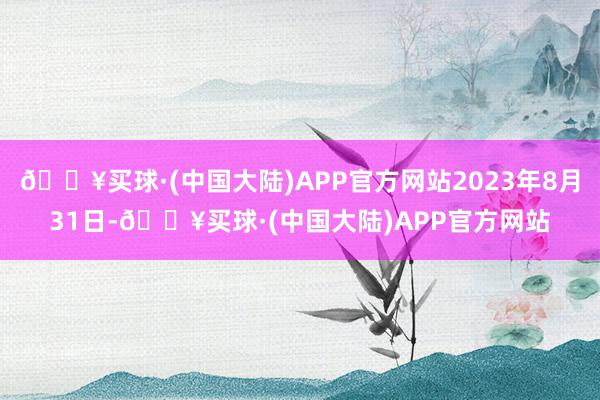 🔥买球·(中国大陆)APP官方网站2023年8月31日-🔥买球·(中国大陆)APP官方网站