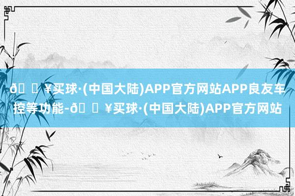 🔥买球·(中国大陆)APP官方网站APP良友车控等功能-🔥买球·(中国大陆)APP官方网站