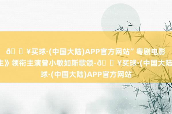 🔥买球·(中国大陆)APP官方网站”粤剧电影《谯国夫东谈主》领衔主演曾小敏如斯歌颂-🔥买球·(中国大陆)APP官方网站