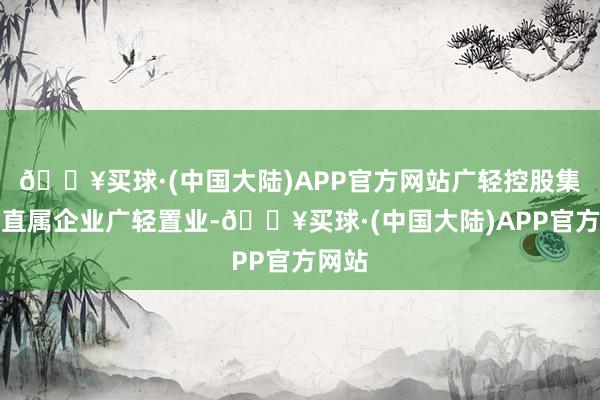 🔥买球·(中国大陆)APP官方网站广轻控股集团的直属企业广轻置业-🔥买球·(中国大陆)APP官方网站