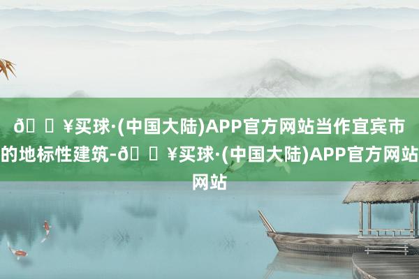 🔥买球·(中国大陆)APP官方网站当作宜宾市的地标性建筑-🔥买球·(中国大陆)APP官方网站