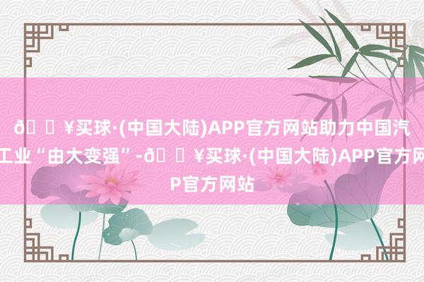 🔥买球·(中国大陆)APP官方网站助力中国汽车工业“由大变强”-🔥买球·(中国大陆)APP官方网站