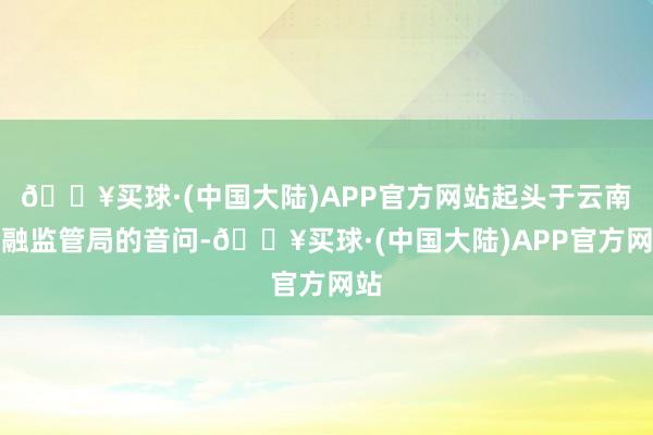 🔥买球·(中国大陆)APP官方网站起头于云南金融监管局的音问-🔥买球·(中国大陆)APP官方网站