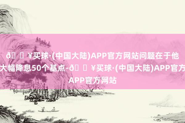 🔥买球·(中国大陆)APP官方网站问题在于他们会大幅降息50个基点-🔥买球·(中国大陆)APP官方网站