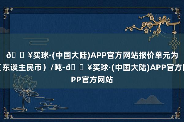 🔥买球·(中国大陆)APP官方网站报价单元为元（东谈主民币）/吨-🔥买球·(中国大陆)APP官方网站