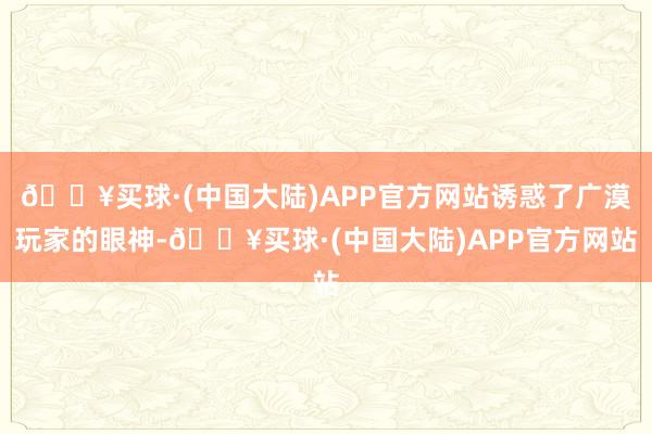 🔥买球·(中国大陆)APP官方网站诱惑了广漠玩家的眼神-🔥买球·(中国大陆)APP官方网站