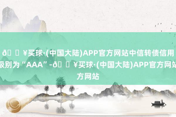 🔥买球·(中国大陆)APP官方网站中信转债信用级别为“AAA”-🔥买球·(中国大陆)APP官方网站