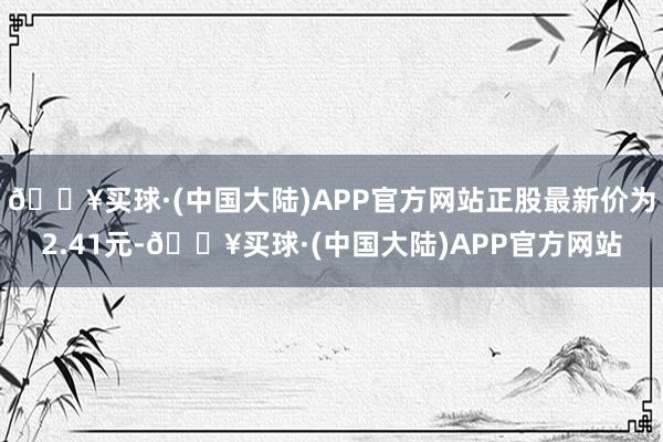 🔥买球·(中国大陆)APP官方网站正股最新价为2.41元-🔥买球·(中国大陆)APP官方网站