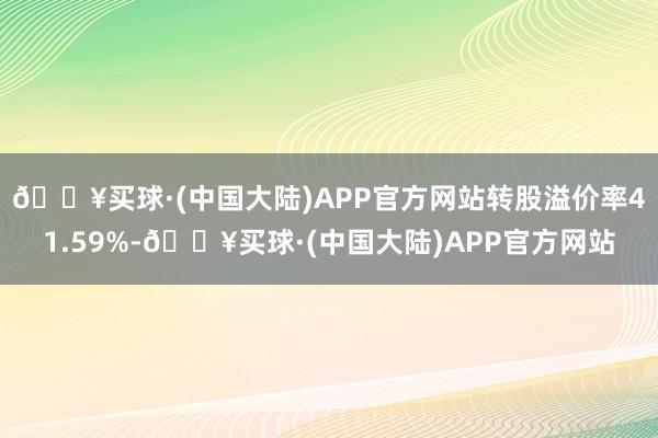 🔥买球·(中国大陆)APP官方网站转股溢价率41.59%-🔥买球·(中国大陆)APP官方网站