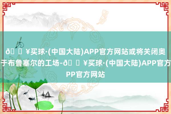 🔥买球·(中国大陆)APP官方网站或将关闭奥迪位于布鲁塞尔的工场-🔥买球·(中国大陆)APP官方网站