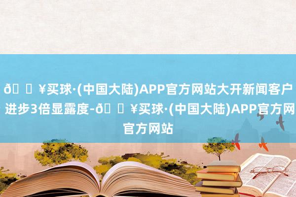 🔥买球·(中国大陆)APP官方网站大开新闻客户端 进步3倍显露度-🔥买球·(中国大陆)APP官方网站