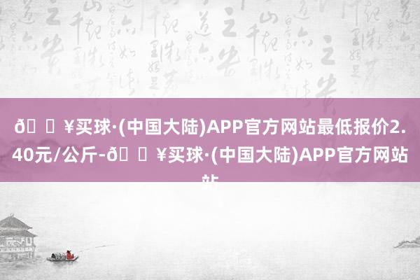 🔥买球·(中国大陆)APP官方网站最低报价2.40元/公斤-🔥买球·(中国大陆)APP官方网站