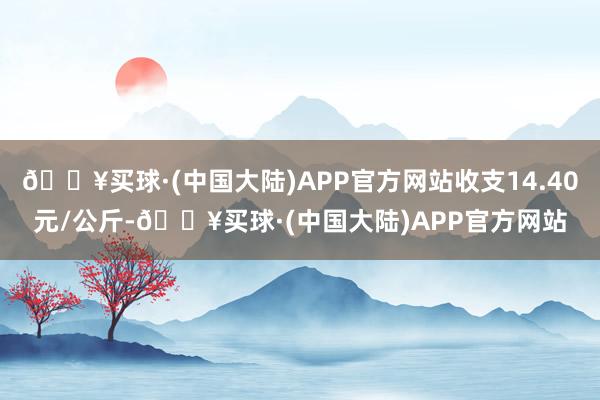 🔥买球·(中国大陆)APP官方网站收支14.40元/公斤-🔥买球·(中国大陆)APP官方网站