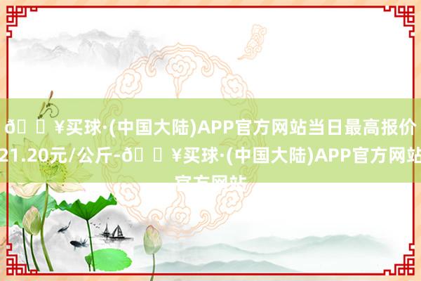 🔥买球·(中国大陆)APP官方网站当日最高报价21.20元/公斤-🔥买球·(中国大陆)APP官方网站