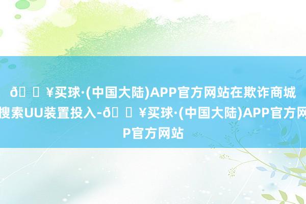 🔥买球·(中国大陆)APP官方网站在欺诈商城里搜索UU装置投入-🔥买球·(中国大陆)APP官方网站