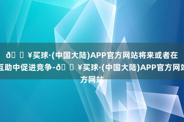 🔥买球·(中国大陆)APP官方网站将来或者在互助中促进竞争-🔥买球·(中国大陆)APP官方网站