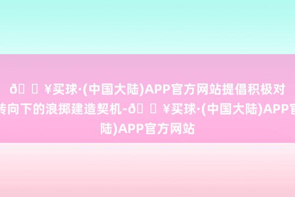 🔥买球·(中国大陆)APP官方网站提倡积极对待计谋转向下的浪掷建造契机-🔥买球·(中国大陆)APP官方网站