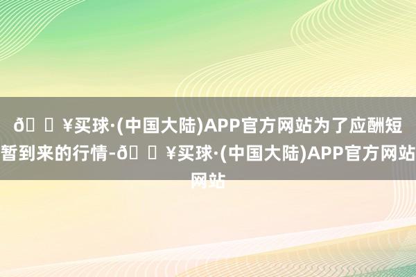 🔥买球·(中国大陆)APP官方网站为了应酬短暂到来的行情-🔥买球·(中国大陆)APP官方网站