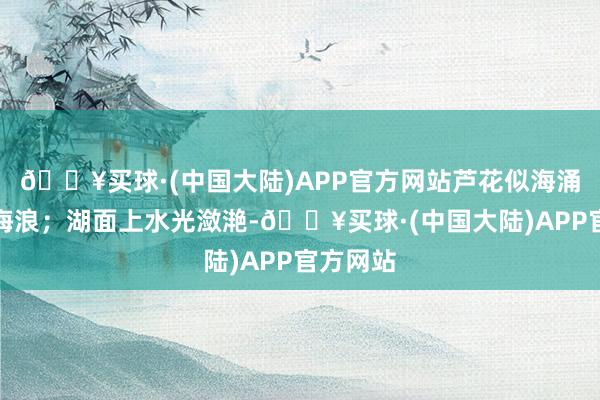 🔥买球·(中国大陆)APP官方网站芦花似海涌起层层海浪；湖面上水光潋滟-🔥买球·(中国大陆)APP官方网站