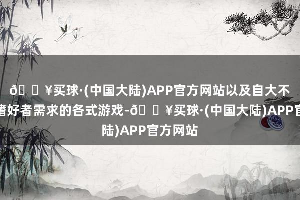 🔥买球·(中国大陆)APP官方网站以及自大不同游戏嗜好者需求的各式游戏-🔥买球·(中国大陆)APP官方网站