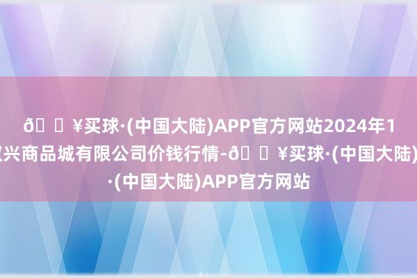 🔥买球·(中国大陆)APP官方网站2024年10月6日大连双兴商品城有限公司价钱行情-🔥买球·(中国大陆)APP官方网站