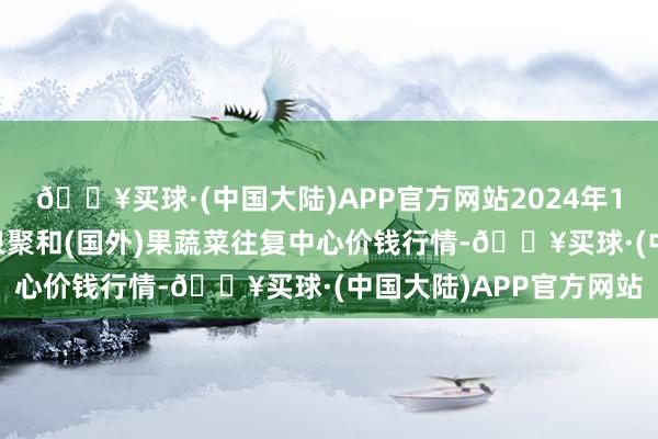 🔥买球·(中国大陆)APP官方网站2024年10月6日四川成王人龙泉聚和(国外)果蔬菜往复中心价钱行情-🔥买球·(中国大陆)APP官方网站